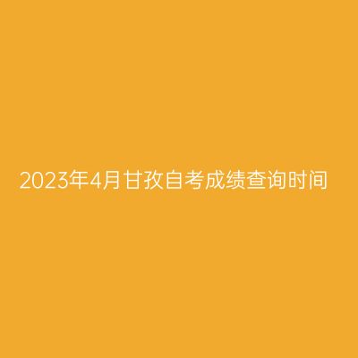 2023年4月甘孜自考成绩查询时间