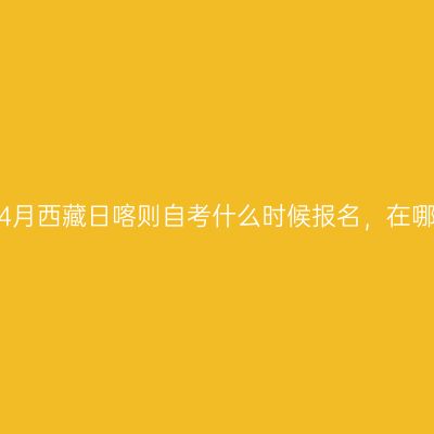 2023年4月西藏日喀则自考什么时候报名，在哪里报名