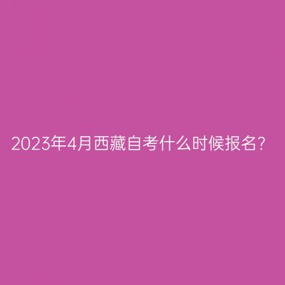 2023年4月西藏自考什么时候报名？