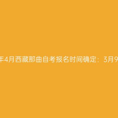 2023年4月西藏那曲自考报名时间确定：3月9-15日