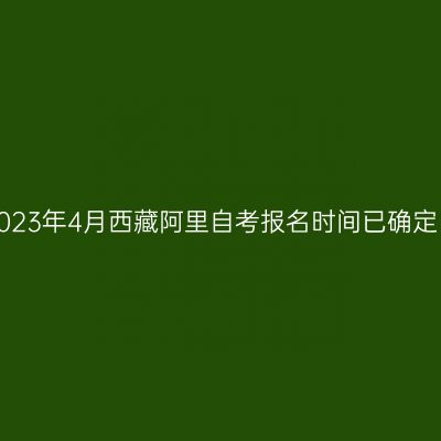 2023年4月西藏阿里自考报名时间已确定！
