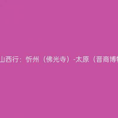2023山西行：忻州（佛光寺）-太原（晋商博物院）