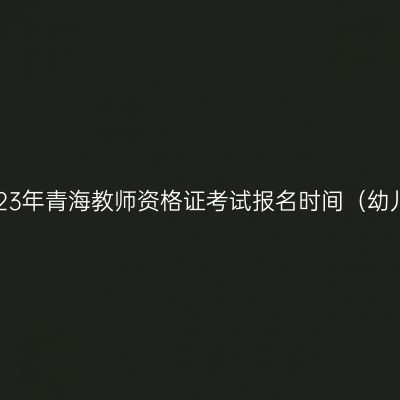2023年青海教师资格证考试报名时间（幼儿）