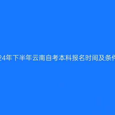 2024年下半年云南自考本科报名时间及条件？