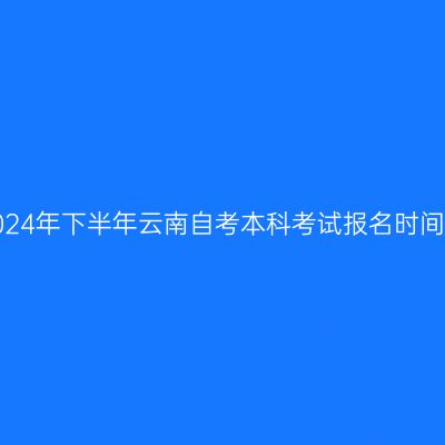 2024年下半年云南自考本科考试报名时间？