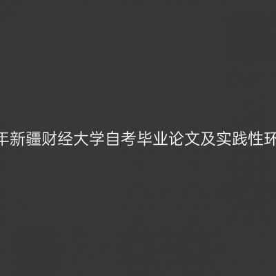 2024年下半年新疆财经大学自考毕业论文及实践性环节工作安排