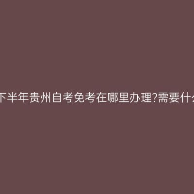 2024年下半年贵州自考免考在哪里办理?需要什么材料?