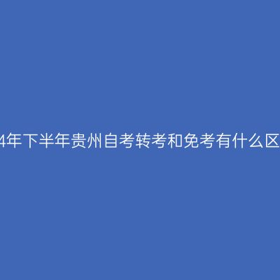 2024年下半年贵州自考转考和免考有什么区别?