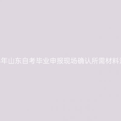 2024年山东自考毕业申报现场确认所需材料清单