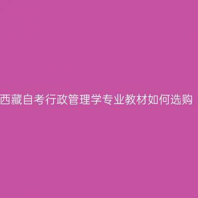 2024年西藏自考行政管理学专业教材如何选购（本科）