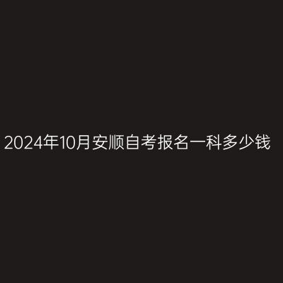 2024年10月安顺自考报名一科多少钱