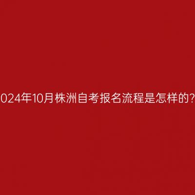 2024年10月株洲自考报名流程是怎样的?