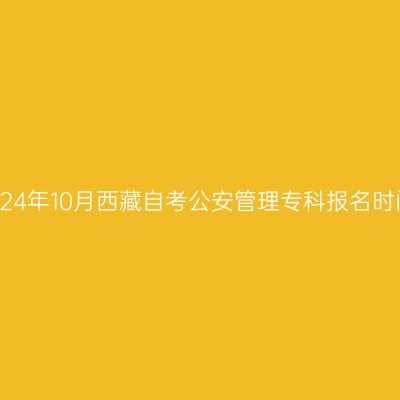 2024年10月西藏自考公安管理专科报名时间
