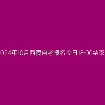 2024年10月西藏自考报名今日18:00结束