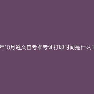 2024年10月遵义自考准考证打印时间是什么时候?