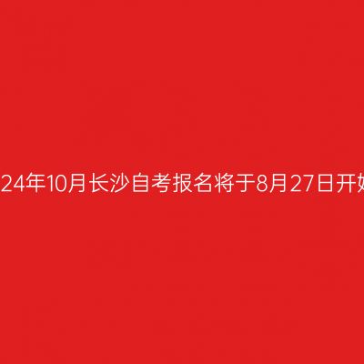 2024年10月长沙自考报名将于8月27日开始