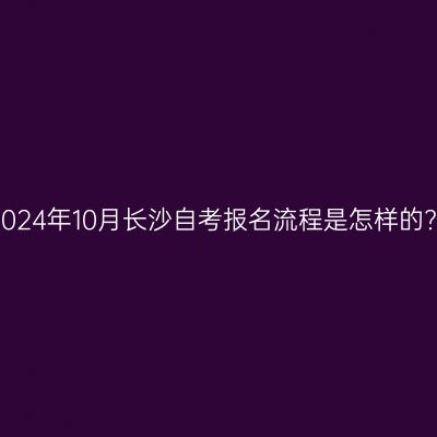 2024年10月长沙自考报名流程是怎样的?