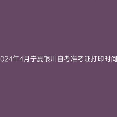 2024年4月宁夏银川自考准考证打印时间
