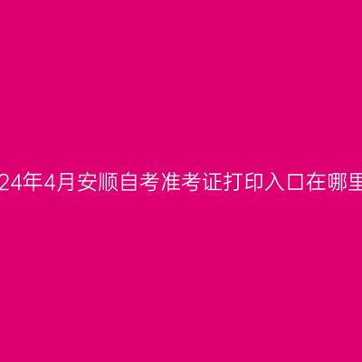 2024年4月安顺自考准考证打印入口在哪里?