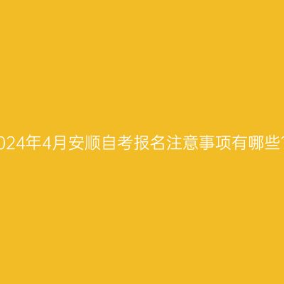 2024年4月安顺自考报名注意事项有哪些?