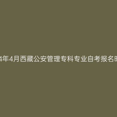 2024年4月西藏公安管理专科专业自考报名时间
