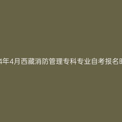 2024年4月西藏消防管理专科专业自考报名时间