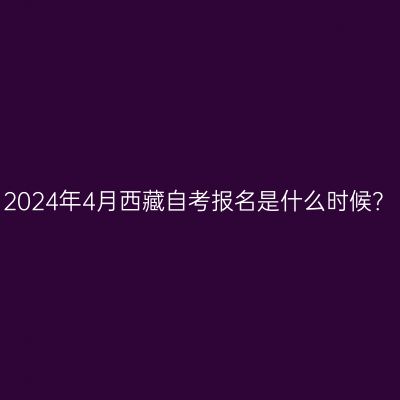 2024年4月西藏自考报名是什么时候？