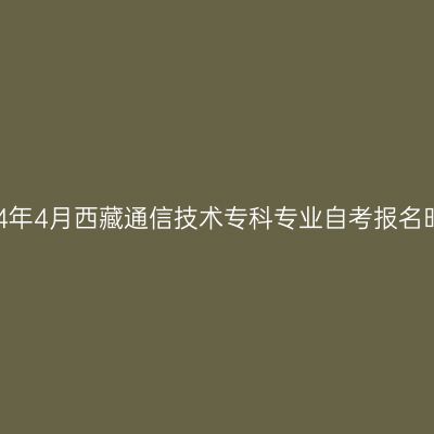 2024年4月西藏通信技术专科专业自考报名时间