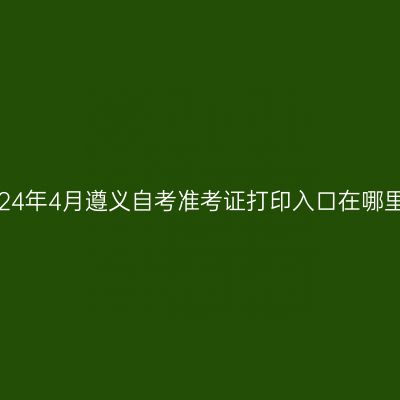 2024年4月遵义自考准考证打印入口在哪里?