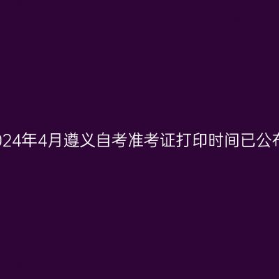 2024年4月遵义自考准考证打印时间已公布