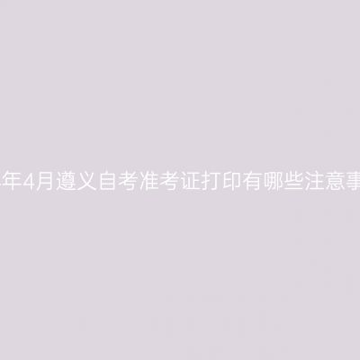 2024年4月遵义自考准考证打印有哪些注意事项?