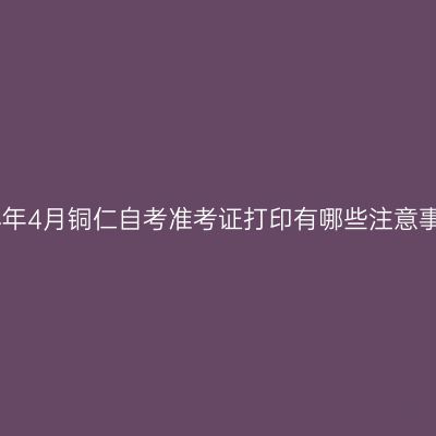 2024年4月铜仁自考准考证打印有哪些注意事项?