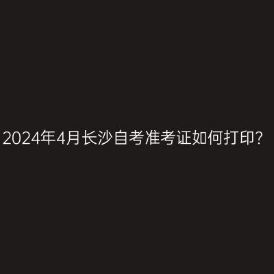 2024年4月长沙自考准考证如何打印?