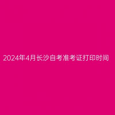 2024年4月长沙自考准考证打印时间