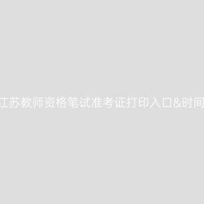 2024下半年江苏教师资格笔试准考证打印入口&时间&注意事项！