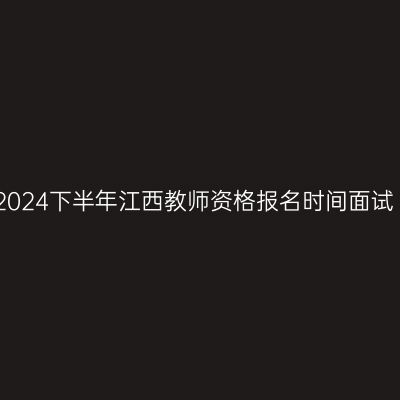 2024下半年江西教师资格报名时间面试