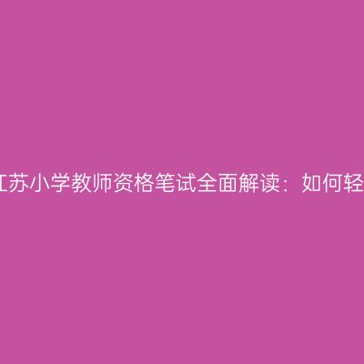 2024年江苏小学教师资格笔试全面解读：如何轻松备考？