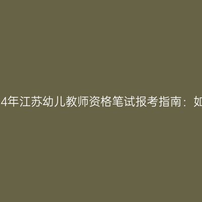2024年江苏幼儿教师资格笔试报考指南：如何