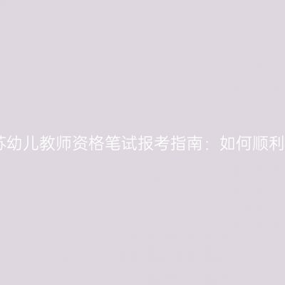 2024年江苏幼儿教师资格笔试报考指南：如何顺利通过考试？