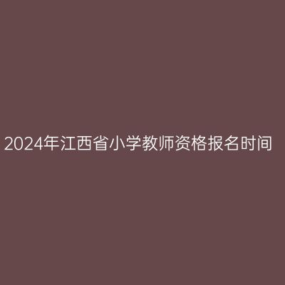 2024年江西省小学教师资格报名时间