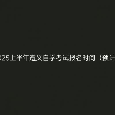 2025上半年遵义自学考试报名时间（预计）