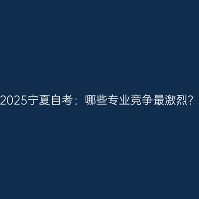 2025宁夏自考：哪些专业竞争最激烈？