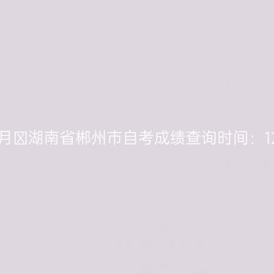 2025年10月​湖南省郴州市自考成绩查询时间：12月2日起