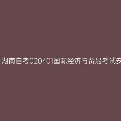 2025年10月湖南自考020401国际经济与贸易考试安排（本科）