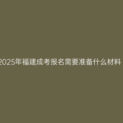 2025年福建成考报名需要准备什么材料