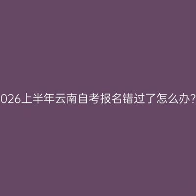2026上半年云南自考报名错过了怎么办？