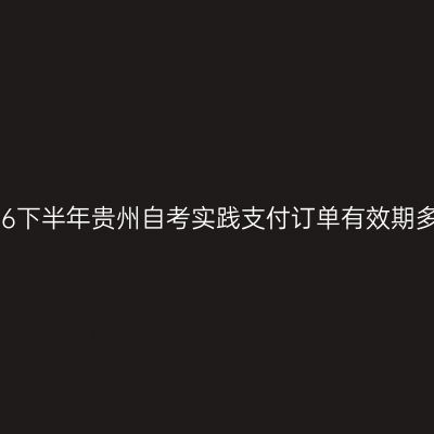 2026下半年贵州自考实践支付订单有效期多久