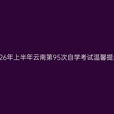 2026年上半年云南第95次自学考试温馨提示