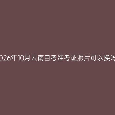 2026年10月云南自考准考证照片可以换吗