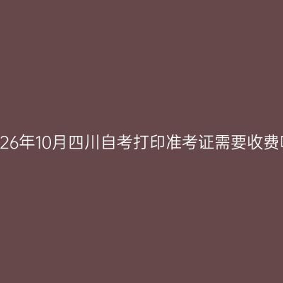 2026年10月四川自考打印准考证需要收费吗